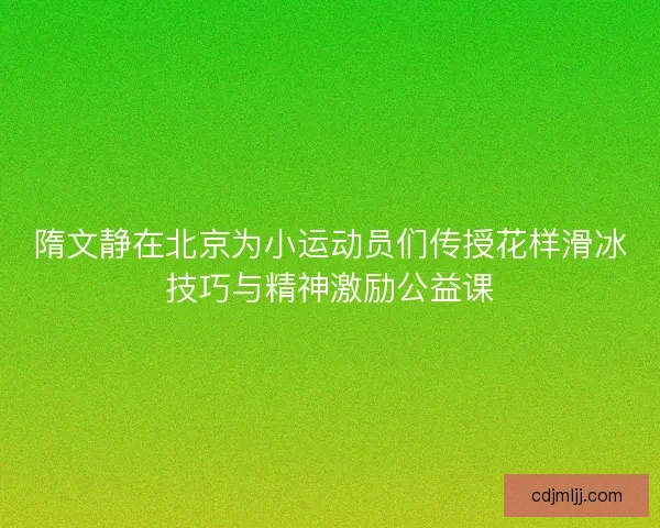 隋文静在北京为小运动员们传授花样滑冰技巧与精神激励公益课