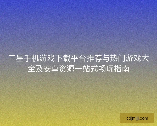 三星手机游戏下载平台推荐与热门游戏大全及安卓资源一站式畅玩指南